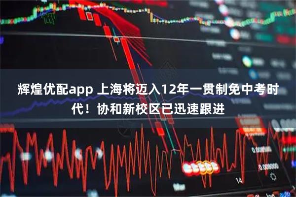 輝煌優(yōu)配app 上海將邁入12年一貫制免中考時(shí)代！協(xié)和新校區(qū)已迅速跟進(jìn)